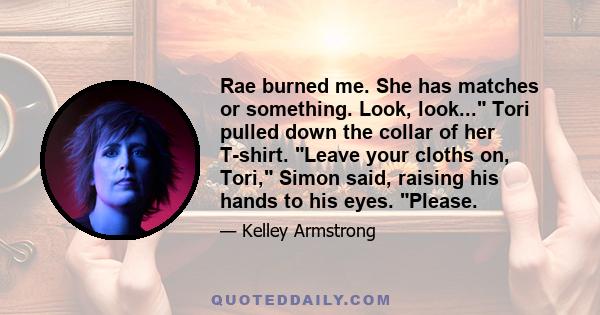 Rae burned me. She has matches or something. Look, look... Tori pulled down the collar of her T-shirt. Leave your cloths on, Tori, Simon said, raising his hands to his eyes. Please.