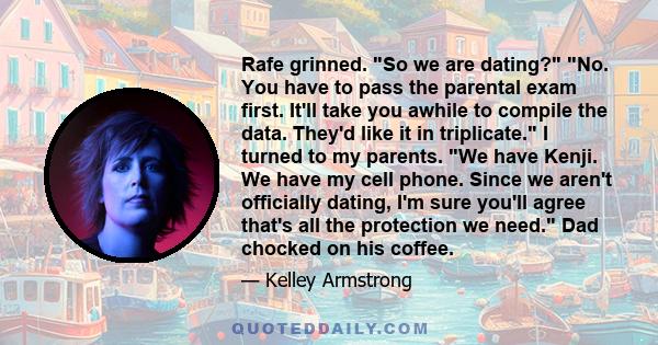 Rafe grinned. So we are dating? No. You have to pass the parental exam first. It'll take you awhile to compile the data. They'd like it in triplicate. I turned to my parents. We have Kenji. We have my cell phone. Since