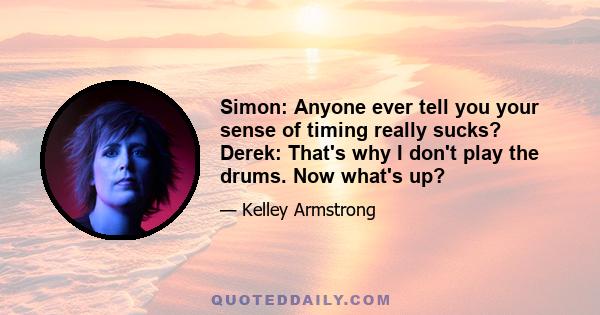 Simon: Anyone ever tell you your sense of timing really sucks? Derek: That's why I don't play the drums. Now what's up?