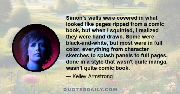 Simon's walls were covered in what looked like pages ripped from a comic book, but when I squinted, I realized they were hand drawn. Some were black-and-white, but most were in full color, everything from character