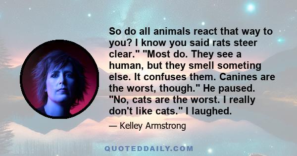 So do all animals react that way to you? I know you said rats steer clear. Most do. They see a human, but they smell someting else. It confuses them. Canines are the worst, though. He paused. No, cats are the worst. I