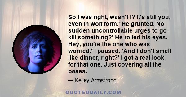 So I was right, wasn't I? It's still you, even in wolf form.' He grunted. No sudden uncontrollable urges to go kill something?' He rolled his eyes. Hey, you're the one who was worried.' I paused. 'And I don't smell like 