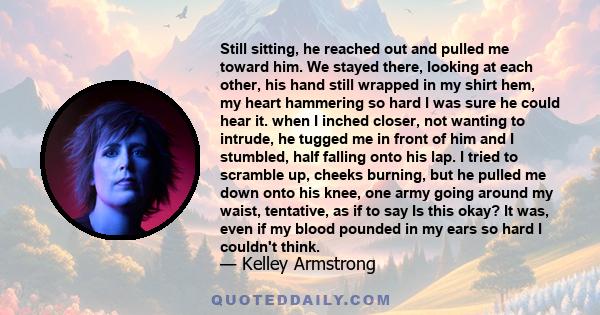 Still sitting, he reached out and pulled me toward him. We stayed there, looking at each other, his hand still wrapped in my shirt hem, my heart hammering so hard I was sure he could hear it. when I inched closer, not