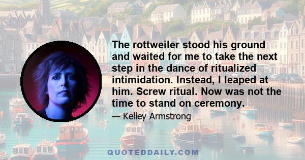 The rottweiler stood his ground and waited for me to take the next step in the dance of ritualized intimidation. Instead, I leaped at him. Screw ritual. Now was not the time to stand on ceremony.