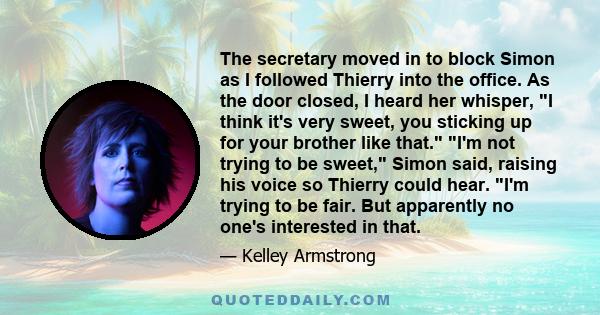 The secretary moved in to block Simon as I followed Thierry into the office. As the door closed, I heard her whisper, I think it's very sweet, you sticking up for your brother like that. I'm not trying to be sweet,