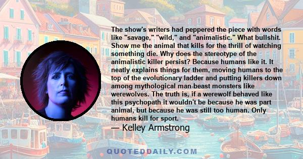 The show's writers had peppered the piece with words like savage, wild, and animalistic. What bullshit. Show me the animal that kills for the thrill of watching something die. Why does the stereotype of the animalistic