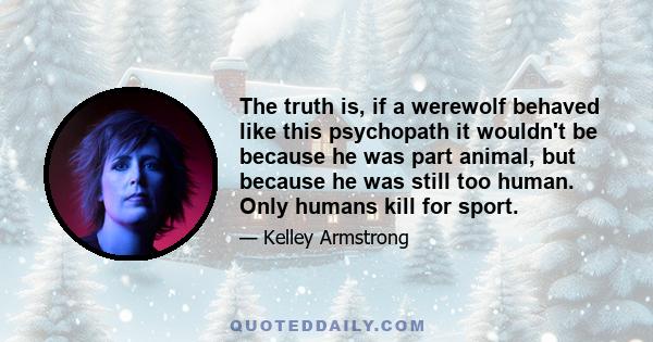 The truth is, if a werewolf behaved like this psychopath it wouldn't be because he was part animal, but because he was still too human. Only humans kill for sport.