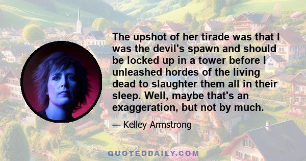 The upshot of her tirade was that I was the devil's spawn and should be locked up in a tower before I unleashed hordes of the living dead to slaughter them all in their sleep. Well, maybe that's an exaggeration, but not 