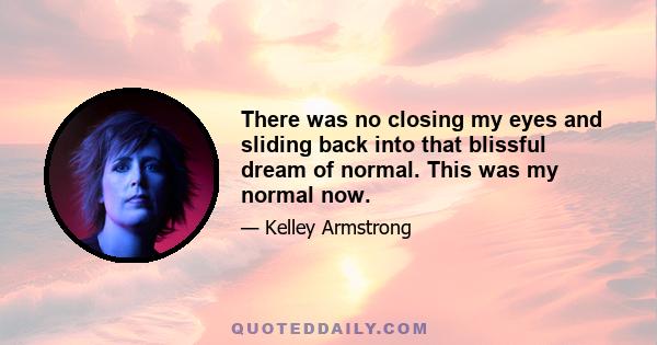 There was no closing my eyes and sliding back into that blissful dream of normal. This was my normal now.