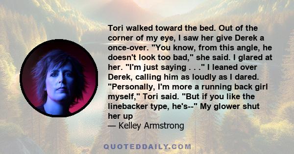 Tori walked toward the bed. Out of the corner of my eye, I saw her give Derek a once-over. You know, from this angle, he doesn't look too bad, she said. I glared at her. I'm just saying . . . I leaned over Derek,