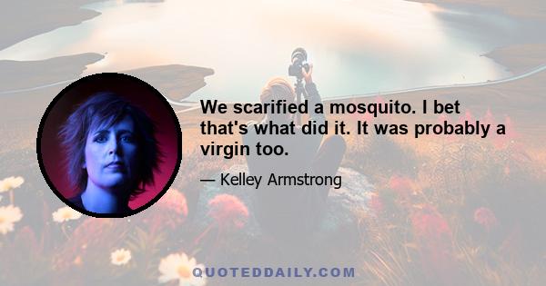 We scarified a mosquito. I bet that's what did it. It was probably a virgin too.