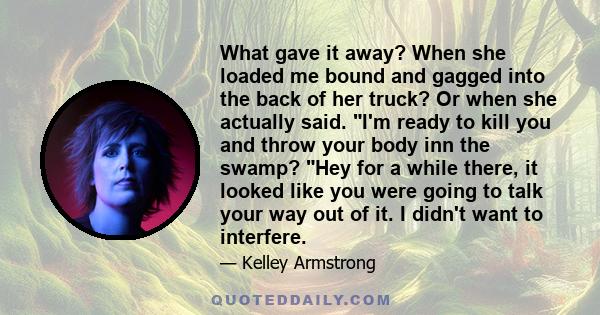 What gave it away? When she loaded me bound and gagged into the back of her truck? Or when she actually said. I'm ready to kill you and throw your body inn the swamp? Hey for a while there, it looked like you were going 