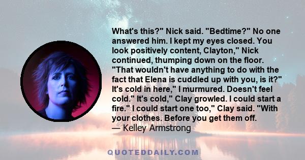 What's this? Nick said. Bedtime? No one answered him. I kept my eyes closed. You look positively content, Clayton, Nick continued, thumping down on the floor. That wouldn't have anything to do with the fact that Elena