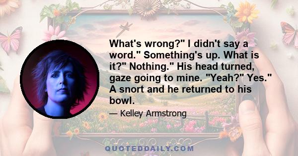 What's wrong? I didn't say a word. Something's up. What is it? Nothing. His head turned, gaze going to mine. Yeah? Yes. A snort and he returned to his bowl.