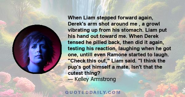 When Liam stepped forward again, Derek's arm shot around me , a growl vibrating up from his stomach. Liam put his hand out toward me. When Derek tensed he pilled back, then did it again, testing his reaction, laughing