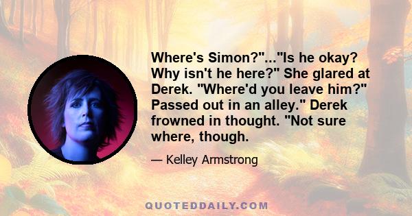 Where's Simon?...Is he okay? Why isn't he here? She glared at Derek. Where'd you leave him? Passed out in an alley. Derek frowned in thought. Not sure where, though.