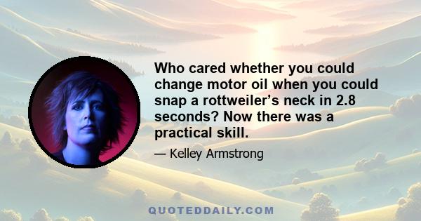 Who cared whether you could change motor oil when you could snap a rottweiler’s neck in 2.8 seconds? Now there was a practical skill.