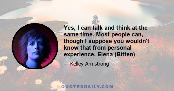 Yes, I can talk and think at the same time. Most people can, though I suppose you wouldn't know that from personal experience. Elena (Bitten)