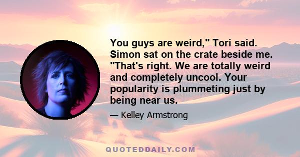 You guys are weird, Tori said. Simon sat on the crate beside me. That's right. We are totally weird and completely uncool. Your popularity is plummeting just by being near us.