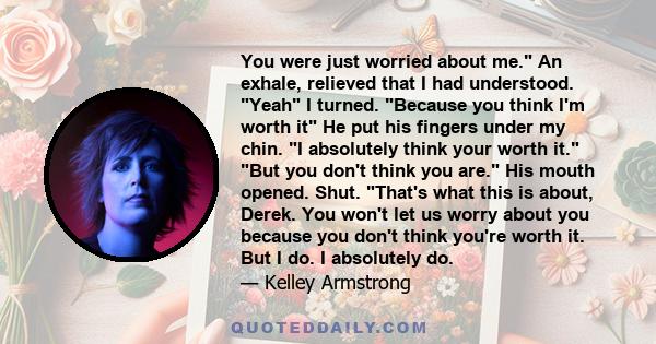 You were just worried about me. An exhale, relieved that I had understood. Yeah I turned. Because you think I'm worth it He put his fingers under my chin. I absolutely think your worth it. But you don't think you are.