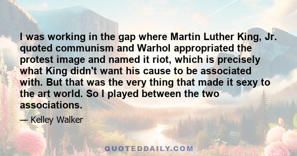 I was working in the gap where Martin Luther King, Jr. quoted communism and Warhol appropriated the protest image and named it riot, which is precisely what King didn't want his cause to be associated with. But that was 