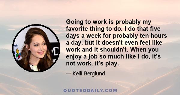 Going to work is probably my favorite thing to do. I do that five days a week for probably ten hours a day, but it doesn't even feel like work and it shouldn't. When you enjoy a job so much like I do, it's not work,