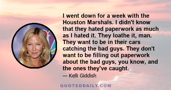 I went down for a week with the Houston Marshals. I didn't know that they hated paperwork as much as I hated it. They loathe it, man. They want to be in their cars catching the bad guys. They don't want to be filling