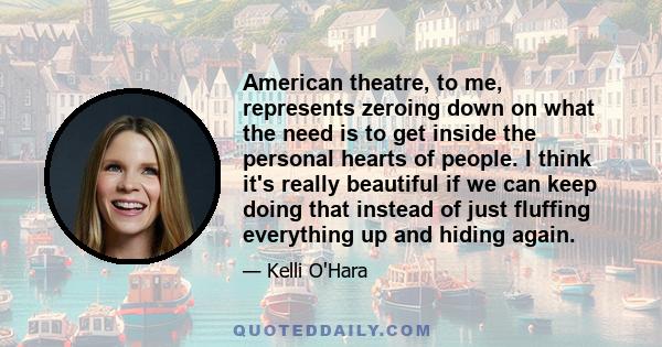 American theatre, to me, represents zeroing down on what the need is to get inside the personal hearts of people. I think it's really beautiful if we can keep doing that instead of just fluffing everything up and hiding 