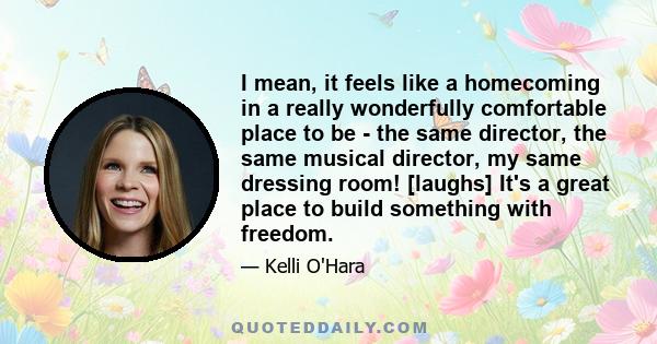 I mean, it feels like a homecoming in a really wonderfully comfortable place to be - the same director, the same musical director, my same dressing room! [laughs] It's a great place to build something with freedom.