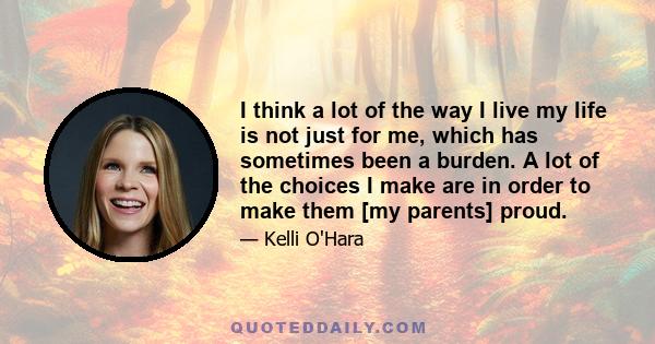 I think a lot of the way I live my life is not just for me, which has sometimes been a burden. A lot of the choices I make are in order to make them [my parents] proud.