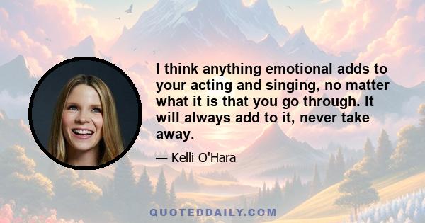 I think anything emotional adds to your acting and singing, no matter what it is that you go through. It will always add to it, never take away.