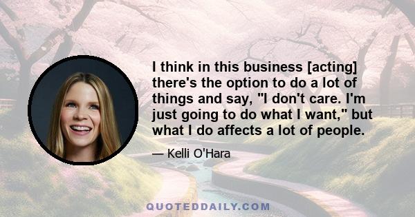 I think in this business [acting] there's the option to do a lot of things and say, I don't care. I'm just going to do what I want, but what I do affects a lot of people.