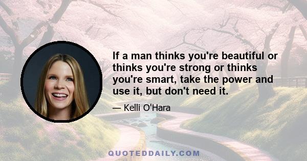 If a man thinks you're beautiful or thinks you're strong or thinks you're smart, take the power and use it, but don't need it.