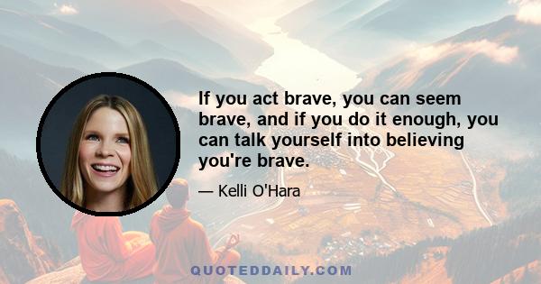 If you act brave, you can seem brave, and if you do it enough, you can talk yourself into believing you're brave.