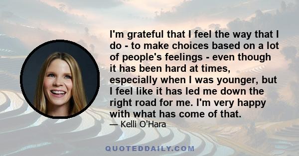 I'm grateful that I feel the way that I do - to make choices based on a lot of people's feelings - even though it has been hard at times, especially when I was younger, but I feel like it has led me down the right road