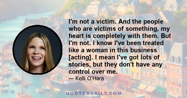 I'm not a victim. And the people who are victims of something, my heart is completely with them. But I'm not. I know I've been treated like a woman in this business [acting]. I mean I've got lots of stories, but they