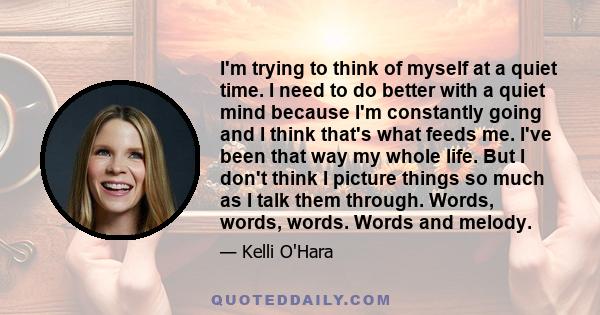 I'm trying to think of myself at a quiet time. I need to do better with a quiet mind because I'm constantly going and I think that's what feeds me. I've been that way my whole life. But I don't think I picture things so 