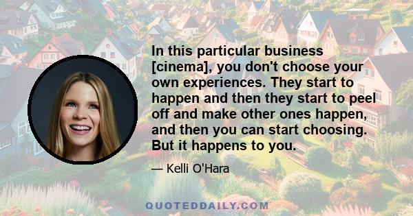 In this particular business [cinema], you don't choose your own experiences. They start to happen and then they start to peel off and make other ones happen, and then you can start choosing. But it happens to you.