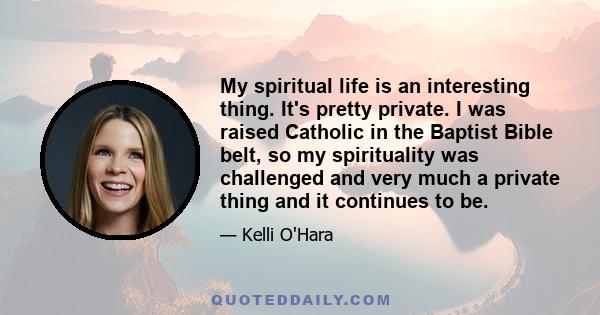 My spiritual life is an interesting thing. It's pretty private. I was raised Catholic in the Baptist Bible belt, so my spirituality was challenged and very much a private thing and it continues to be.