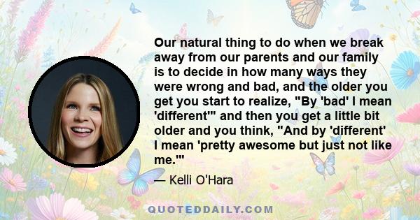 Our natural thing to do when we break away from our parents and our family is to decide in how many ways they were wrong and bad, and the older you get you start to realize, By 'bad' I mean 'different' and then you get