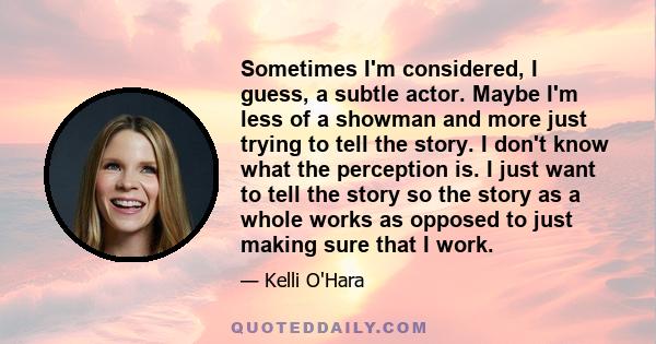 Sometimes I'm considered, I guess, a subtle actor. Maybe I'm less of a showman and more just trying to tell the story. I don't know what the perception is. I just want to tell the story so the story as a whole works as