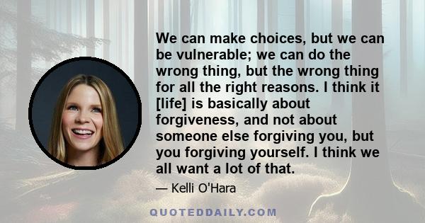 We can make choices, but we can be vulnerable; we can do the wrong thing, but the wrong thing for all the right reasons. I think it [life] is basically about forgiveness, and not about someone else forgiving you, but