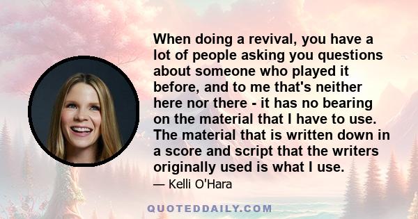 When doing a revival, you have a lot of people asking you questions about someone who played it before, and to me that's neither here nor there - it has no bearing on the material that I have to use. The material that