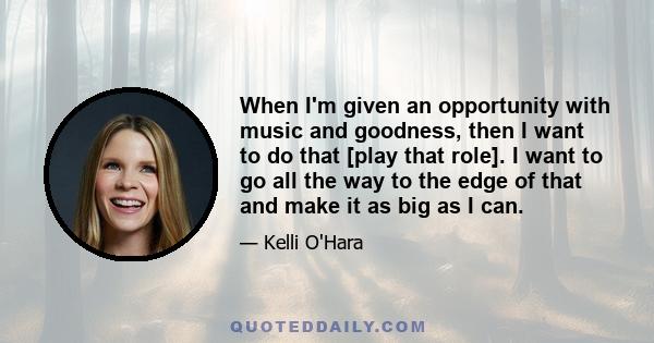 When I'm given an opportunity with music and goodness, then I want to do that [play that role]. I want to go all the way to the edge of that and make it as big as I can.