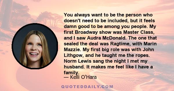 You always want to be the person who doesn't need to be included, but it feels damn good to be among you people. My first Broadway show was Master Class, and I saw Audra McDonald. The one that sealed the deal was