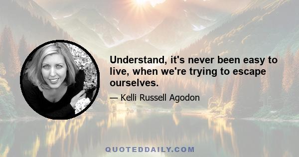 Understand, it's never been easy to live, when we're trying to escape ourselves.