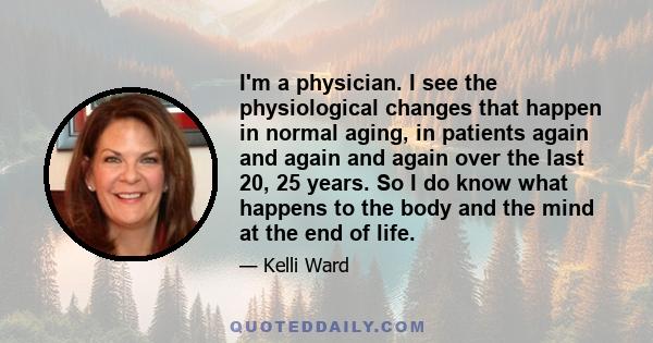 I'm a physician. I see the physiological changes that happen in normal aging, in patients again and again and again over the last 20, 25 years. So I do know what happens to the body and the mind at the end of life.