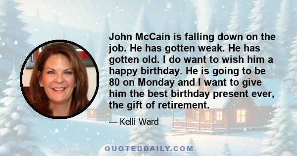 John McCain is falling down on the job. He has gotten weak. He has gotten old. I do want to wish him a happy birthday. He is going to be 80 on Monday and I want to give him the best birthday present ever, the gift of