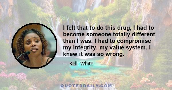 I felt that to do this drug, I had to become someone totally different than I was. I had to compromise my integrity, my value system. I knew it was so wrong.