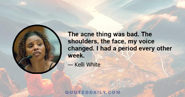 The acne thing was bad. The shoulders, the face, my voice changed. I had a period every other week.